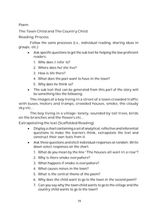 58
Poem
The Town Child and The Country Child
Reading: Process
Follow the same processes (i.e., individual reading, sharing ideas in
groups, etc.)
Ask specific questions to get the sub text for helping the low-proficient
readers:
1. Who does I refer to?
2. Where does he/ she live?
3. How is life there?
4. What does the poet want to have in the town?
5. Why does he think so?
The sub text that can be generated from this part of the story will
be something like the following:
The images of a boy living in a street of a town crowded traffic
with buses, motors and tramps, crowded houses, smoke, the cloudy
sky etc…
The boy living in a village- lonely, sounded by tall trees, birds
on the branches and the flowers etc…
Extrapolating the text (Scaffolded Reading)
Display a chart containing a set of analytical, reflective and inferential
questions to make the learners think, extrapolate the text and
construct their own texts from it.
Ask these questions and elicit individual responses at random. Write
down select responses on the chart.
1. What do you mean by the line “The houses all wait in a row”?
2. Why is there smoke everywhere?
3. What happens if smoke is everywhere?
4. What causes noises in the town?
5. What is the central theme of the poem?
6. Why does the child want to go to the town in the second poem?
7. Can you say why the town child wants to go to the village and the
country child wants to go to the town?
 