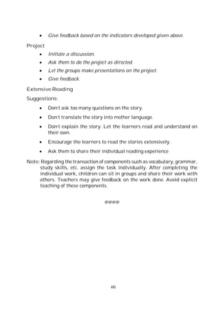 60
Give feedback based on the indicators developed given above.
Project
Initiate a discussion.
Ask them to do the project as directed.
Let the groups make presentations on the project.
Give feedback.
Extensive Reading
Suggestions:
Don’t ask too many questions on the story.
Don’t translate the story into mother language.
Don’t explain the story. Let the learners read and understand on
their own.
Encourage the learners to read the stories extensively.
Ask them to share their individual reading experience
Note: Regarding the transaction of components such as vocabulary, grammar,
study skills, etc. assign the task individually. After completing the
individual work, children can sit in groups and share their work with
others. Teachers may give feedback on the work done. Avoid explicit
teaching of these components.
@@@@
 