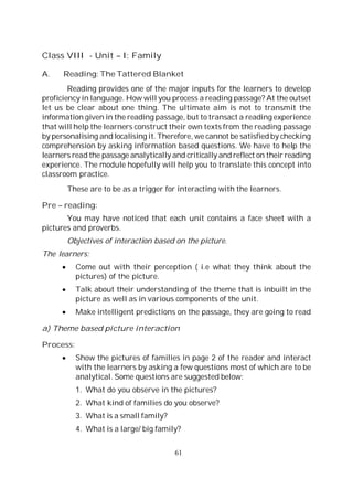 61
Class VIII - Unit – I: Family
A. Reading: The Tattered Blanket
Reading provides one of the major inputs for the learners to develop
proficiency in language. How will you process a reading passage? At the outset
let us be clear about one thing. The ultimate aim is not to transmit the
information given in the reading passage, but to transact a reading experience
that will help the learners construct their own texts from the reading passage
by personalising and localising it. Therefore, we cannot be satisfied by checking
comprehension by asking information based questions. We have to help the
learners read the passage analytically and critically and reflect on their reading
experience. The module hopefully will help you to translate this concept into
classroom practice.
These are to be as a trigger for interacting with the learners.
Pre – reading:
You may have noticed that each unit contains a face sheet with a
pictures and proverbs.
Objectives of interaction based on the picture.
The learners:
Come out with their perception ( i.e what they think about the
pictures) of the picture.
Talk about their understanding of the theme that is inbuilt in the
picture as well as in various components of the unit.
Make intelligent predictions on the passage, they are going to read
a) Theme based picture interaction
Process:
Show the pictures of families in page 2 of the reader and interact
with the learners by asking a few questions most of which are to be
analytical. Some questions are suggested below:
1. What do you observe in the pictures?
2. What kind of families do you observe?
3. What is a small family?
4. What is a large/ big family?
 