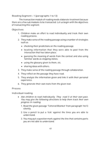 63
Reading Segment – 1 (paragraphs 1 to 13)
The transaction module of reading needs elaborate treatment because
there are a few sub modules to be transacted. Let us begin with the objectives
of transacting this segment.
Objectives
1. Children make an effort to read individually and track their own
reading process.
2. They make sense of the reading passage using a number of strategies
such as
checking their predictions on the reading passage.
locating information that they were able to pool from the
interaction that has taken place.
guessing the meaning of words from the context and also using
familiar words as stepping stones.
using the glossary given to them, etc.
sharing ideas with others.
3. They make sense of the reading passage through collaboration.
4. They reflect on the passage they have read.
5. They analyze the information given and link it with their personal
experience.
6. They generate their own texts from the given text.
Process
Individual reading
Ask children to read individually. They read it at their own pace.
You may give the following directions to help them track their own
progress in reading.
1. Read the given passage ‘Tattered Blanket’ from paragraph 1to13
silently.
2. Use a pencil to put a ‘tick’ against the lines you are able to
understand.
3. You may put a question mark against the line that contains parts
you are not able to understand.
 