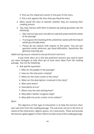 64
4. Pick out the important events in this part of the story.
5. Put a star against the lines that you liked the most.
Move round the class to monitor whether they are tracking their
reading process.
You may interact with them in between by asking questions like the
following:
o Don’ worry if you were not able to read and understand the whole
of the passage.
o Try to guess the meaning of the unfamiliar words with the help of
words you already know.
o Please do not consult with anyone at this point. You can put
question marks wherever you faced difficulties. Sometimes the
glossary may help you.
Addressing issues related to low proficient learners
If you think there are a few low proficient learners you need to work
out some strategies to help them get at least some ideas from the reading
passage. You try the following:
Ask specific questions;
1. Who are the people in the passage?
2. How are the characters related?
3. What are the main events in the story?
4. What are the description s involved in the story?
5. Who came home?
6. How did he arrive?
7. Where was the man coming from?
8. Why didn’t mother recognize Gopi?
9. Why didn’t he write a letter to his mother?
Note:
The objective of this type of interaction is to help the learners their
own sub texts from the reading passage. The sub texts can be in the form of
names of the (characters, objects, places, etc.) and events. These will provide
the learners good support in their efforts to make sense of the reading passage.
 
