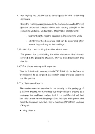3
4. Identifying the discourses to be targeted in the remaining
passages
Since the reading passages given in the textbook belong to different
genre of discourses, Chapter 4 deals with reading passages in the
remaining units (i.e., units 2 to 8). This implies the following:
Segmenting the reading passages in the remaining units.
Identifying the discourses that can be generated after
transacting each segment of readings.
5. Process for constructing the other discourses
The process for constructing the other discourses that are not
covered in the preceding chapters. They will be discussed in this
chapter.
6. CCE and specimen question papers
Chapter 7 deals with some aspects of CCE. This includes the features
of discourses to be targeted at a certain stage and also specimen
question papers.
7. The classroom theatre
The module contains one chapter exclusively on the pedagogy of
classroom theatre. We have tried out the potential of theatre as a
pedagogic tool and have realized that it is a multifaceted tool that
can take care of various language skills, multiple intelligences and
make the classroom inclusive. How to make use of theatre in teaching
of English.
Why theatre.
 
