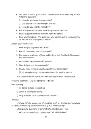 67
Let them share in groups what they have written. You may ask the
following questions.
1. How did you begin the narrative?
2. Did you narrate the thoughts of Gopi?
3. How did you end the narrative?
Ask the groups to present what they have worked out.
Invite suggestion on refinement from the others.
Give your feedback. The questions you ask for giving feedback may
be written and displayed on a chart.
Check your narrative:
1. How did you begin the narrative?
2. Are all the events in a proper order?
3. Did you use any linkers (then, suddenly, at last, finally etc.) to connect
the ideas/ events?
4. What other expressions did you use?
5. How did you end the paragraph?
6. Do you want to make any changes in your paragraph?
(Such as rephrasing the sentences/ re-ordering the ideas.)
Let them write the narrative individually based on the feedback.
Reading segment – 2 (Paragraphs 14 to 32)
Pre reading
Text based picture interaction:
1) What is the mother doing?
2) Why did Gopi bend down towards mother?
Process:
Follow all the processes of reading such as individual reading,
collaborative reading, scaffolded reading and loud reading.
Ask specific questions to generate the possible sub – text.
1. Who are conversing in the passage? What is it about?
 