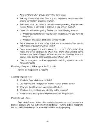 69
Now, let them sit in groups and refine their work.
Ask any three individuals from a group to present the conversation
among the mother, daughter and son.
Tell them they can present the idea even by mixing English and
mother tongue if they find it difficult to say only in English.
Conduct a session for giving feedback in the following manner:
o What modifications will you make in the role-play if you have to
do again?
o What are the points that come to your mind?
Elicit whatever indicators they think are appropriate (You should
not impose or prescribe any of them.)
Come to an agreement in the whole class on each of the points they
make and write them on the chart (e.g., more ideas needed, some
sentences are to be changed, others can hear our reading, we must
stop at some points, some actions can be shown, etc. )
Give necessary feed back as suggested for editing a conversation in
the earlier units.
Reading – Segment 3 (Paragraphs 33 to 48)
Follow all the process of reading
Developing sub text:
1. What did Gopi’s briefcase contain?
2. Did he bring any thing for his mother? What did she want?
3. Why was the old woman asking for a blanket?
4. What are the events do you identify in the passage?
5. What are the descriptions do you identify in the passage?
Possible sub – text:
Gopi’s briefcase – clothes, files and shaving set – no - mother wants a
blanket because she was suffering from cold mist – Amma did not recognize
her son – Gopi was busy – he wanted to sell his family property.
 