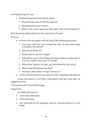 70
Extrapolating the text
Analytical questions that may be asked
1. Why did Gopi want to sell his property?
2. Why did Kamala get irritate?
3. What is the central idea/main idea about “the tattered blanket”?
Post Reading: (Description of the character of Gopi)
Process:
Interact with the pupils with the help of the following questions.
1. You have read the story completely now. Do you think Gopi
remembers his Amma?
2. Why do you think so?
3. What kind of a person is Gopi?
4. Why did he come to his village from Delhi? Did he really want to
meet his mother and sister? If no why?
5. What other features of Gopi you identified from the story?
6. What made him behave like that?
7. Attempt a description of Gopi’s character?
Let the children write the description in their notebooks individually.
Follow the process of writing a description and give feed back as
suggested earlier.
Transaction of Listening Passage:
Objectives
To enable the learners
listen and understand.
listen and speak.
get sensitized on the language used for announcements in a live
media.
 