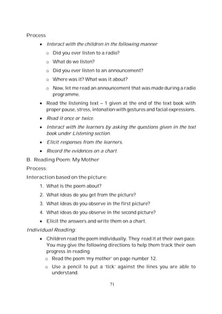 71
Process
Interact with the children in the following manner
o Did you ever listen to a radio?
o What do we listen?
o Did you ever listen to an announcement?
o Where was it? What was it about?
o Now, let me read an announcement that was made during a radio
programme.
Read the listening text – 1 given at the end of the text book with
proper pause, stress, intonation with gestures and facial expressions.
Read it once or twice.
Interact with the learners by asking the questions given in the text
book under Listening section.
Elicit responses from the learners.
Record the evidences on a chart.
B. Reading Poem: My Mother
Process:
Interaction based on the picture:
1. What is the poem about?
2. What ideas do you get from the picture?
3. What ideas do you observe in the first picture?
4. What ideas do you observe in the second picture?
Elicit the answers and write them on a chart.
Individual Reading:
Children read the poem individually. They read it at their own pace.
You may give the following directions to help them track their own
progress in reading.
o Read the poem ‘my mother’ on page number 12.
o Use a pencil to put a ‘tick’ against the lines you are able to
understand.
 