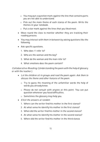 72
o You may put a question mark against the line that contains parts
you are not able to understand.
o Pick out the main theme of each stanza of the poem. Write the
themes in your notebook.
o Put a star mark against the lines that you liked most.
Move round the class to monitor whether they are tracking their
reading process.
You may interact with them in between by asking questions like the
following.
Ask specific questions.
1. Who does ‘I’ refer to?
2. Who are the woman and the boy?
3. What do the woman and the man refer to?
4. What emotions does the poem contain?
Collaborative Reading: (Understanding the poem with the help of glossary
or with the teacher.)
Let the children sit in groups and read the poem again. Ask them to
discuss the theme and other features of the poem.
o Try to guess the meaning of the unfamiliar words the help of
words you already know.
o Please do not consult with anyone at this point. You can put
question whenever you faced difficulties.
o Sometimes the glossary may help you.
Elicit the answers at random
1. Where can the writer find his mother in the first stanza?
2. At what sense he identify his mother in the first stanza?
3. When did the writer find his mother in the second stanza?
4. At what sense he identify his mother in the second stanza?
5. Where did the writer find his mother in the third stanza
 