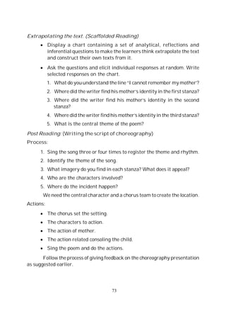 73
Extrapolating the text. (Scaffolded Reading)
Display a chart containing a set of analytical, reflections and
inferential questions to make the learners think extrapolate the text
and construct their own texts from it.
Ask the questions and elicit individual responses at random. Write
selected responses on the chart.
1. What do you understand the line “I cannot remember my mother’?
2. Where did the writer find his mother’s identity in the first stanza?
3. Where did the writer find his mother’s identity in the second
stanza?
4. Where did the writer find his mother’s identity in the third stanza?
5. What is the central theme of the poem?
Post Reading: (Writing the script of choreography)
Process:
1. Sing the song three or four times to register the theme and rhythm.
2. Identify the theme of the song.
3. What imagery do you find in each stanza? What does it appeal?
4. Who are the characters involved?
5. Where do the incident happen?
We need the central character and a chorus team to create the location.
Actions:
The chorus set the setting.
The characters to action.
The action of mother.
The action related consoling the child.
Sing the poem and do the actions.
Follow the process of giving feedback on the choreography presentation
as suggested earlier.
 