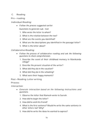 74
C. Reading:
Pre – reading:
Individual Reading:
Follow the process suggested earlier.
Questions to generate sub - text
1. Who wrote the letter to whom?
2. What is the relation between the two?
3. What are the events you identified?
4. What are the descriptions you identified in the passage/ letter?
5. What is the letter about?
Collaborative Reading:
Follow the process of collaborative reading and ask the following
questions to check comprehension.
1. Describe the event of their childhood memory in Manikonda
village?
2. Describe the present situation of the writer?
3. What did they do in the vacation?
4. What did they do in the schooling?
5. What were their happy moments?
Post – Reading: Letter writing
Process:
Interaction:
Generate interaction based on the following instructions and
questions.
1. Observe the letter that Ramesh wrote to Suresh.
2. How did he begin the letter?
3. How did he wish his friend?
4. What is the first sentence? Would he write the same sentence in
other letters too? Why?
5. How did he write the ideas he wanted to express?
 