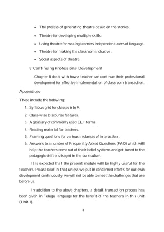 4
The process of generating theatre based on the stories.
Theatre for developing multiple skills.
Using theatre for making learners independent users of language.
Theatre for making the classroom inclusive .
Social aspects of theatre.
8. Continuing Professional Development
Chapter 8 deals with how a teacher can continue their professional
development for effective implementation of classroom transaction.
Appendices
These include the following:
1. Syllabus grid for classes 6 to 9.
2. Class-wise Discourse features.
3. A glossary of commonly used ELT terms.
4. Reading material for teachers.
5. Framing questions for various instances of interaction .
6. Answers to a number of Frequently Asked Questions (FAQ) which will
help the teachers come out of their belief systems and get tuned to the
pedagogic shift envisaged in the curriculum.
It is expected that the present module will be highly useful for the
teachers. Please bear in that unless we put in concerned efforts for our own
development continuously, we will not be able to meet the challenges that are
before us.
In addition to the above chapters, a detail transaction process has
been given in Telugu language for the benefit of the teachers in this unit
(Unit-I).
 