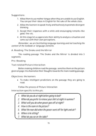 78
Suggestions:
1. Allow them to use mother tongue when they are unable to use English.
You can put their ideas in English for the sake of the whole class.
2. Allow the learners to speak freely and fearlessly to promote divergent
thinking.
3. Accept their responses with a smile and encouraging remarks like
good, fine etc.
4. At this stage let us appreciate their ability to analyze a situation and
come out with their own perceptions.
Remember, we are facilitating language learning and not teaching the
content of the textbook or language elements.
A. Reading: The Snake and the Mirror
The reading passage ‘The Snake and the Mirror’ is divided into 3
segments;
Pre- Reading
Text related Picture interaction
Before making children read the passage, sensitise them on the picture
given on page-3 to channelize their thoughts towards the main reading passage.
Objectives: the learners
To make intelligent predictions on the passage they are going to
read.
Follow the process of Picture Interaction
Interaction specific to this pic.
1. What do you do at night before going to bed?
2. When do you prefer to remove your shirt at night in summer?
3. What will you do when power goes off at night?
4. How is the room in the picture?
5. What the man did when the power went off for light and air?
6. Where is he sitting?
7. What do you see on the table?
 