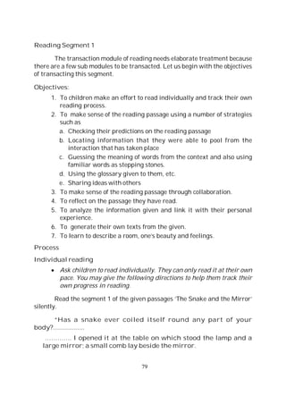 79
Reading Segment 1
The transaction module of reading needs elaborate treatment because
there are a few sub modules to be transacted. Let us begin with the objectives
of transacting this segment.
Objectives:
1. To children make an effort to read individually and track their own
reading process.
2. To make sense of the reading passage using a number of strategies
such as
a. Checking their predictions on the reading passage
b. Locating information that they were able to pool from the
interaction that has taken place
c. Guessing the meaning of words from the context and also using
familiar words as stepping stones.
d. Using the glossary given to them, etc.
e. Sharing ideas with others
3. To make sense of the reading passage through collaboration.
4. To reflect on the passage they have read.
5. To analyze the information given and link it with their personal
experience.
6. To generate their own texts from the given.
7. To learn to describe a room, one’s beauty and feelings.
Process
Individual reading
Ask children to read individually. They can only read it at their own
pace. You may give the following directions to help them track their
own progress in reading.
Read the segment 1 of the given passages ‘The Snake and the Mirror’
silently.
“Has a snake ever coiled itself round any part of your
body?..................
…………. I opened it at the table on which stood the lamp and a
large mirror; a small comb lay beside the mirror.
 
