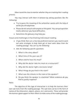 80
Move round the class to monitor whether they are tracking their reading
process.
You may interact with them in between by asking questions like the
following:
Try to guess the meaning of the unfamiliar words with the help of
words you already know.
Please do not consult with anyone at this point. You can put question
marks wherever you faced difficulties.
Sometimes the glossary may help you.
Issues and challenges in facilitating individual reading
If you think there are a few low proficient learners you need to work
out some strategies to help them get at least some ideas from the
reading passage. You can try the following:
Ask the following specific questions:
1. What is the story about?
2. What time of the year was it?
3. Where did he have his meal?
4. Why did the doctor take his meal at a restaurant?
5. Why did the doctor light a kerosene lamp?
6. What things do you find in the room?
7. What was the climate in the room of the speaker?
8. Do you think the speaker is a bachelor? What evidences do you
find to justify response?
Note:
The objective of this type of interaction is to help the learners their
own sub texts from the reading passage. The sub texts can be in the form of
names of the (characters, objects, places, etc.) and events. These will provide
the learners good support in their efforts to make sense of the reading passage.
 