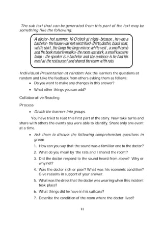 81
The sub text that can be generated from this part of the text may be
something like the following:
A doctor- hot summer, 10 O’clock at night- because , he was a
bachelor-thehouse wasnotelectrified-shirts,dothis, blackcoat,
white shirt ,the lamp,the large mirror,white vest , a small comb
andthebookmateriamedika-theroomwasdark,asmallkerosene
lamp - the speaker is a bachelor and the evidence is he had his
meal at the restaurant and shared the room with rats.
Individual Presentation at random: Ask the learners the questions at
random and take the feedback from others asking them as follows:
Do you want to make any changes in this answer?
What other things you can add?
Collaborative Reading
Process
Divide the learners into groups.
You have tried to read this first part of the story. Now take turns and
share with others the events you were able to identify. Share only one event
at a time.
Ask them to discuss the following comprehension questions in
group
1. How can you say that the sound was a familiar one to the doctor?
2. What do you mean by ‘the rats and I shared the room’?
3. Did the doctor respond to the sound heard from above? Why or
why not?
4. Was the doctor rich or poor? What was his economic condition?
Give reasons in support of your answer.
5. What was the dress that the doctor was wearing when this incident
took place?
6. What things did he have in his suitcase?
7. Describe the condition of the room where the doctor lived?
 