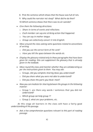 82
8. Pick the sentence which shows that the house was full of rats.
9. Why could the narrator not sleep? What did he do then?
10.Which sentence shows that there was no air outside?
Give them the following directions:
o Share in terms of events and reflections.
o Each member can say one striking action that happened.
o You can say in mother tongue.
o Group can collectively convert it into English.
Move around the class asking some questions related to conventions
of writing.
o Did you use the correct form of the verb?
o Have you left the space between the words etc.
Display the glossary related only to those paragraphs that have been
given for reading; this can supplement the glossary that is already
given in the textbook.
Move round the class and monitor whether they are collaborating as
per the instructions given to them. You may ask:
o Groups, did you complete sharing ideas you understood?
o Did you share what you were not able to understand?
o Did you share the parts you liked most?
Now you can mediate for sharing between the groups in the following
manner:
o Group 1, are there any words / sentences that you did not
understand?
o Which group can help group 1?
o Group 2, what are your problems, etc.
At this stage all learners in the class will have a fairly good
understanding of the passage.
Ask a few comprehension questions relevant to this part of reading
passage:
 