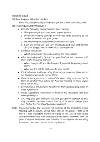 83
Reading aloud
(a) Reading aloud by the teacher
Read the passage loudly with proper pauses, stress, tone and pitch.
(b) Reading aloud by the pupils
Give the following instructions for loud reading.
a. Now you are going to read aloud in your groups.
b. Divide the reading passage into various parts according to the
number of members in your group.
c. Decide among yourselves who will read which part.
d. Each one of you can take turn and read aloud your part. Others
can offer suggestions to make loud reading better.
Continue interaction
o Which group wants to read aloud for the whole class?
After the loud reading by a group, give feedback and interact with
them in the following manner:
o What changes will you like to make if you read the passage aloud
again?
o What are the points that come to your mind?
Elicit whatever indicators they think are appropriate (You should
not impose or prescribe any of them.)
Come to an agreement on each of the points they make and write
them on the chart (e.g., others can hear our reading, we must stop at
some points, etc.)
Give chance to the members to reflect on their loud reading based on
these agreements.
Invite suggestions from others in terms of the indicators that have
been agreed upon.
You may give your own positive and qualitative feedback so that
they can reflect on their present level of performance and go to the
next higher level (without being prescriptive).
Note: Please remember that we need not work for all the indicators of oral
reading such as pause, stress, tone, etc. at this point. There is no
hurry. These indicators will be emerging in the class in due course
with their ownership. Also indicators are to be written down from the
point of view of the learners not from the technical point of view using
terms such as stress, pause, pitch, rhythm, etc.
 