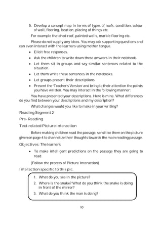 85
5. Develop a concept map in terms of types of roofs, condition, colour
of wall, flooring, location, placing of things etc.
For example thatched roof, painted walls, marble flooring etc.
Please do not supply any ideas. You may ask supporting questions and
can even interact with the learners using mother tongue.
Elicit free responses.
Ask the children to write down these answers in their notebook.
Let them sit in groups and say similar sentences related to the
situation.
Let them write these sentences in the notebooks.
Let groups present their descriptions
Present the ‘Teacher’s Version’ and bring to their attention the points
you have written. You may interact in the following manner:
You have presented your descriptions. Here is mine. What differences
do you find between your descriptions and my description?
What changes would you like to make in your writing?
Reading Segment 2
Pre- Reading
Text-related Picture interaction
Before making children read the passage, sensitise them on the picture
given on page-4 to channelize their thoughts towards the main reading passage.
Objectives: The learners
To make intelligent predictions on the passage they are going to
read.
(Follow the process of Picture Interaction)
Interaction specific to this pic.
1. What do you see in the picture?
2. Where is the snake? What do you think the snake is doing
in front of the mirror?
3. What do you think the man is doing?
 