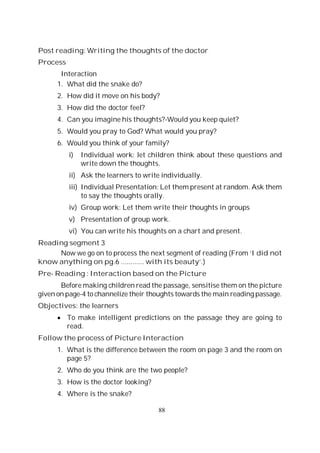 88
Post reading: Writing the thoughts of the doctor
Process
Interaction
1. What did the snake do?
2. How did it move on his body?
3. How did the doctor feel?
4. Can you imagine his thoughts?-Would you keep quiet?
5. Would you pray to God? What would you pray?
6. Would you think of your family?
i) Individual work: let children think about these questions and
write down the thoughts.
ii) Ask the learners to write individually.
iii) Individual Presentation: Let them present at random. Ask them
to say the thoughts orally.
iv) Group work: Let them write their thoughts in groups
v) Presentation of group work.
vi) You can write his thoughts on a chart and present.
Reading segment 3
Now we go on to process the next segment of reading (From ‘I did not
know anything on pg.6 ............ with its beauty’.)
Pre- Reading : Interaction based on the Picture
Before making children read the passage, sensitise them on the picture
given on page-4 to channelize their thoughts towards the main reading passage.
Objectives: the learners
To make intelligent predictions on the passage they are going to
read.
Follow the process of Picture Interaction
1. What is the difference between the room on page 3 and the room on
page 5?
2. Who do you think are the two people?
3. How is the doctor looking?
4. Where is the snake?
 