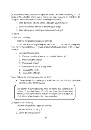 89
(You can use a supplementary picture with a snake crawling on the
body of the doctor along with his facial expressions or children to
imagine the same and ask the following questions.)
1. How do you sit when a snake sitting on your shoulder?
2. What will you do when it crawls on your body?
3. How will be your facial expressions and feelings?
Reading
Individual reading
(Follow the process suggested earlier)
I did not know anything for certain. … The doctor laughed,
“I’ve never seen it since. It was a snake which was taken with its own
beauty!”
Ask specific questions:
1. Who are the characters in this part of the story?
2. Where was the snake?
3. What was it doing?
4. What was the doctor doing then?
5. How was the room?
6. How was he sitting?
Note: (follow the process suggested earlier.)
The sub text that can be generated from this part of the story will be
something like the following:
The doctor , his friends and a thief-the snake was infront of the
mirror - it was looking at it's reflection from the mirror- when
the snake was admiring its beauty the doctor was sitting in the
chair like a stone image - the room was dark.
Collaborative Reading
(Follow the process suggested earlier.)
1. Where did the doctor go?
2. What did the snake do?
 