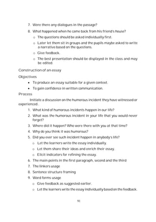 91
7. Were there any dialogues in the passage?
8. What happened when he came back from his friend’s house?
o The questions should be asked individually first.
o Later let them sit in groups and the pupils maybe asked to write
a narrative based on the questions.
o Give feedback.
o The best presentation should be displayed in the class and may
be edited.
Construction of an essay
Objectives
To produce an essay suitable for a given context.
To gain confidence in written communication.
Process
Initiate a discussion on the humorous incident they have witnessed or
experienced..
1. What kind of humorous incidents happen in our life?
2. What was the humorous incident in your life that you would never
forget?
3. Where did it happen? Who were there with you at that time?
4. Why do you think it was humorous?
5. Did you ever see such incident happen in anybody’s life?
o Let the learners write the essay individually.
o Let them share their ideas and enrich their essay.
o Elicit indicators for refining the essay.
6. The main points in the first paragraph, second and the third
7. The linkers usage
8. Sentence structure framing
9. Word forms usage
o Give feedback as suggested earlier.
o Let the learners write the essay individually based on the feedback.
 