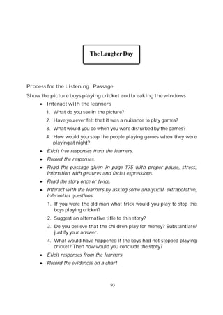 93
The Laugher Day
Process for the Listening Passage
Show the picture boys playing cricket and breaking the windows
Interact with the learners
1. What do you see in the picture?
2. Have you ever felt that it was a nuisance to play games?
3. What would you do when you were disturbed by the games?
4. How would you stop the people playing games when they were
playing at night?
Elicit free responses from the learners.
Record the responses.
Read the passage given in page 175 with proper pause, stress,
intonation with gestures and facial expressions.
Read the story once or twice.
Interact with the learners by asking some analytical, extrapolative,
inferential questions.
1. If you were the old man what trick would you play to stop the
boys playing cricket?
2. Suggest an alternative title to this story?
3. Do you believe that the children play for money? Substantiate/
justify your answer.
4. What would have happened if the boys had not stopped playing
cricket? Then how would you conclude the story?
Elicit responses from the learners
Record the evidences on a chart
 