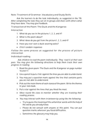 94
Note: Treatment of Grammar, Vocabulary and Study Skills
Ask the learners to do the task individually, as suggested in the TB.
After completing the task they can sit in groups and share with others what
they have done. You may give feedback.
Transaction of the Poem: The Duck and the Kangaroo
Interaction
1. What do you see in the pictures 1, 2, 3, and 4?
2. What is the poem about?
3. What ideas do you get from the picture1, 2, 3, and 4?
4. Have you ever seen a duck wearing socks?
Elicit random responses
Follow the same process as suggested for the process of picture
interaction
Individual reading
Ask children to read the poem individually. They read it at their own
pace. You may give the following directions to help them track their own
progress in reading.
1. Read the given poem ‘The Duck and the Kangaroo’ on page number
16 and 17.
2. Use a pencil to put a ‘tick’ against the lines you are able to understand.
3. You may put a question mark against the line that contains parts
you are not able to understand.
4. Pick out the main theme of each stanza of the poem. Write the themes
in your note book.
5. Put a star against the lines that you liked the most.
Move round the class to monitor whether they are tracking their
reading process.
You may interact with them in between by using like the following:
o Try to guess the meaning of the unfamiliar words with the help of
the words you already know.
o Please do not consult with anyone at this point. You can put
question marks wherever you faced difficulties.
o Sometimes the glossary may help you.
 