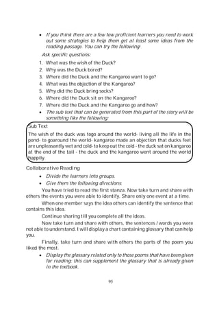 95
If you think there are a few low proficient learners you need to work
out some strategies to help them get at least some ideas from the
reading passage. You can try the following:
Ask specific questions:
1. What was the wish of the Duck?
2. Why was the Duck bored?
3. Where did the Duck and the Kangaroo want to go?
4. What was the objection of the Kangaroo?
5. Why did the Duck bring socks?
6. Where did the Duck sit on the Kangaroo?
7. Where did the Duck and the Kangaroo go and how?
The sub text that can be generated from this part of the story will be
something like the following:
Sub Text
The wish of the duck was togo around the world- living all the life in the
pond- to goaround the world- kangaroo made an objection that ducks feet
are unpleasantly wet and cold- to keep out the cold - the duck sat on kangaroo
at the end of the tail - the duck and the kangaroo went around the world
happily.
Collaborative Reading
Divide the learners into groups.
Give them the following directions:
You have tried to read the first stanza. Now take turn and share with
others the events you were able to identify. Share only one event at a time.
When one member says the idea others can identify the sentence that
contains this idea.
Continue sharing till you complete all the ideas.
Now take turn and share with others, the sentences / words you were
not able to understand. I will display a chart containing glossary that can help
you.
Finally, take turn and share with others the parts of the poem you
liked the most.
Display the glossary related only to those poems that have been given
for reading; this can supplement the glossary that is already given
in the textbook.
 