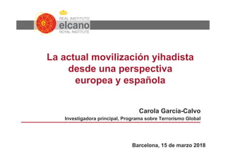 La actual movilización yihadista
desde una perspectiva
europea y española
Carola García-Calvo
Investigadora principal, Programa sobre Terrorismo Global
Barcelona, 15 de marzo 2018
 