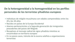 De la heterogeneidad a la homogeneidad en los perfiles
personales de los terroristas yihadistas europeos
• Individuos de r...