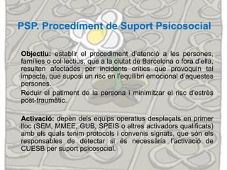 PSP. Procediment de Suport Psicosocial
Objectiu: establir el procediment d’atenció a les persones,
famílies o col·lectius, que a la ciutat de Barcelona o fora d’ella,
resulten afectades per incidents crítics que provoquin tal
impacte, que suposi un risc en l’equilibri emocional d’aquestes
persones.
Reduir el patiment de la persona i minimitzar el risc d'estrès
post-traumàtic.
Activació: depèn dels equips operatius desplaçats en primer
lloc (SEM, MMEE, GUB, SPEIS o altres activadors qualificats)
amb els quals tenim protocols i convenis signats, que són els
responsables de detectar si és necessària l’activació de
CUESB per suport psicosocial.
 