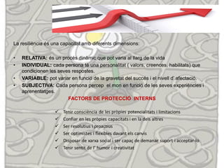 La resiliència és una capacitat amb diferents dimensions:
• RELATIVA: és un procés dinàmic que pot varia al llarg de la vida
• INDIVIDUAL: cada persona té una personalitat ( valors, creences, habilitats) que
condicionen les seves respostes.
• VARIABLE: pot variar en funció de la gravetat del succés i el nivell d’ afectació.
• SUBJECTIVA: Cada persona percep el mon en funció de les seves experiències i
aprenentatges.
FACTORS DE PROTECCIÓ INTERNS
 