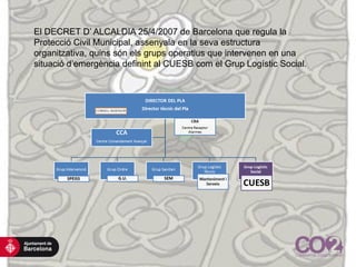 El DECRET D’ ALCALDIA 25/4/2007 de Barcelona que regula la
Protecció Civil Municipal, assenyala en la seva estructura
organitzativa, quins són els grups operatius que intervenen en una
situació d’emergència definint al CUESB com el Grup Logístic Social.
 