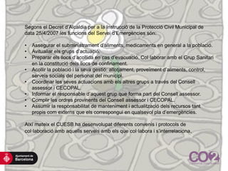 Segons el Decret d’Alcaldia per a la Instrucció de la Protecció Civil Municipal de
data 25/4/2007 les funcions del Servei d’Emergències són:
• Assegurar el subministrament d’aliments, medicaments en general a la població.
• Avituallar els grups d’actuació.
• Preparar els llocs d’acollida en cas d’evacuació. Col·laborar amb el Grup Sanitari
en la constitució dels llocs de confinament.
• Acollir la població i la seva gestió: allotjament, proveïment d’aliments, control,
serveis socials del personal del municipi.
• Coordinar les seves actuacions amb els altres grups a través del Consell
assessor i CECOPAL.
• Informar el responsable d’aquest grup que forma part del Consell assessor.
• Complir les ordres provinents del Consell assessor i CECOPAL.
• Assumir la responsabilitat de manteniment i actualització dels recursos tant
propis com externs que els correspongui en qualsevol pla d’emergències.
Així mateix el CUESB ha desenvolupat diferents convenis i protocols de
col·laboració amb aquells serveis amb els que col·labora i s’interrelaciona.
 