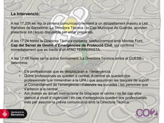 La Intervenció:
A les 17,20h es rep la primera comunicació referent a un atropellament massiu a Les
Rambles de Barcelona. La Directora Tècnica i la Cap Municipal de Guàrdia, acorden
preactivar tot l’equip disponible per estar preparats.
A les 17:24 hores la Directora Tècnica contacta telefònicament amb Montse Font,
Cap del Servei de Gestió d’Emergències de Protecció Civil, qui confirma
immediatament que es tracta d’un ATAC TERRORISTA.
A les 17:48 hores se’ns activa formalment. La Directora Tècnica arriba al CUESB i
determina:
• Els professionals que es desplaçaran a l’emergència.
• Quins professionals es queden a central. A central es queden dos
professionals que romandran a la UPA i que assumiran les tasques de suport
al Comandament de l’emergència i d’atendre les trucades i les persones que
s’adrecin a la central.
• Així mateix es donen instruccions de bloquejar el centre i no fer cap altre
atenció a nivell d’urgències i en cas d’emergència queden dos professionals
més per assumir-la prèvia comunicació amb la Directora Tècnica.
 