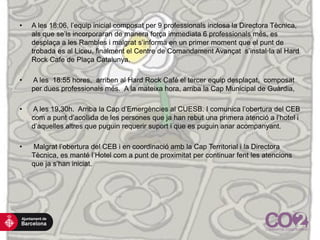 • A les 18:06, l’equip inicial composat per 9 professionals inclosa la Directora Tècnica,
als que se’ls incorporaran de manera força immediata 6 professionals més, es
desplaça a les Rambles i malgrat s’informa en un primer moment que el punt de
trobada es al Liceu, finalment el Centre de Comandament Avançat s’instal·la al Hard
Rock Cafe de Plaça Catalunya.
• A les 18:55 hores, arriben al Hard Rock Café el tercer equip desplaçat, composat
per dues professionals més. A la mateixa hora, arriba la Cap Municipal de Guàrdia,
• A les 19,30h. Arriba la Cap d’Emergències al CUESB. I comunica l’obertura del CEB
com a punt d’acollida de les persones que ja han rebut una primera atenció a l’hotel i
d’aquelles altres que puguin requerir suport i que es puguin anar acompanyant.
• Malgrat l’obertura del CEB i en coordinació amb la Cap Territorial i la Directora
Tècnica, es manté l’Hotel com a punt de proximitat per continuar fent les atencions
que ja s’han iniciat.
 