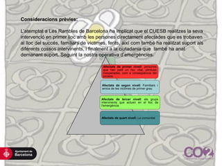 Afectats de primer nivell: persones
que han patit un risc vital, pèrdues
inesperades, com a conseqüència del
sinistre
Afectats de segon nivell: Familiars i
amics de les víctimes de primer grau
Afectats de tercer nivell: els grups
intervinents que actuen en el lloc de
l'emergència
Afectats de quart nivell: La comunitat
Consideracions prèvies:
L’atemptat a Les Rambles de Barcelona ha implicat que el CUESB realitzes la seva
intervenció en primer lloc amb les persones directament afectades que es trobaven
al lloc del succés, familiars de víctimes, ferits, així com també ha realitzat suport als
diferents cossos intervinents, i finalment a la ciutadania que també ha anat
demanant suport. Seguint la nostra operativa d’emergències.
 