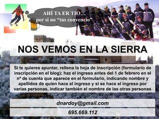 NOS VEMOS EN LA SIERRA
Si te quieres apuntar, rellena la hoja de inscripción (formulario de
inscripción en el blog); haz el ingreso antes del 1 de febrero en el
nº de cuenta que aparece en el formulario, indicando nombre y
apellidos de quien hace el ingreso y si se hace el ingreso por
varias personas, indicar también el nombre de las otras personas
dnardoy@gmail.com
695.669.112
AHÍ TA ER TIO…
por si no “tas convencio”
 