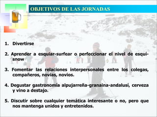 OBJETIVOS DE LAS JORNADAS
1. Divertirse
2. Aprender a esquiar-surfear o perfeccionar el nivel de esquí-
snow
3. Fomentar las relaciones interpersonales entre los colegas,
compañeros, novias, novios.
4. Degustar gastronomía alpujarreña-granaina-andalusí, cerveza
y vino a destajo.
5. Discutir sobre cualquier temática interesante o no, pero que
nos mantenga unidos y entretenidos.
 