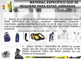 MATERIAL ESPECÍFICO QUE SE
REQUIERE PARA ESTAS JORNADAS
 Además de la ropa de abrigo para después del esquí, será necesario llevar
ROPA ESPECÍFICA DE ESQUÍ: pantalones impermeables, chaquetón
impermeable, guantes impermeables y gafas de sol de esquí (si no se tienen,
unas de sol deportivas pueden servir). LA ROPA DE ESQUÍ SE PUEDE TAMBIÉN
ALQUILAR.
 ESQUÍ, BOTAS Y BASTONES DE ESQUÍ (se pueden
alquilar, para ello, hay que indicarlo en la inscripción). SI SE
DESEA ALQUILAR TABLA DE SNOW (también hay que
indicarlo en la inscripción)
 