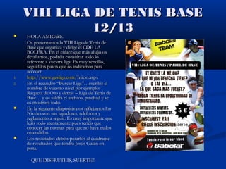 VIII LIGA DE TENIS BASE
               12/13
    HOLA AMIG@S.
     Os presentamos la VIII Liga de Tenis de
     Base que organiza y dirige el CDE LA
     BOLERA. En el enlace que más abajo os
     detallamos, podréis consultar todo lo
     referente a vuestra liga. Es muy sencillo,
     seguid los pasos que os indicamos para
     acceder:
1.   http://www.gesliga.com/Inicio.aspx
2.   En el recuadro “Buscar Liga”…escribir el
     nombre de vuestro nivel por ejemplo:
     Raqueta de Oro y detrás – Liga de Tenis de
     Base… y os saldrá el archivo, pinchad y se
     os mostrará todo.
    En la siguiente diapositiva os reflejamos los
     Niveles con sus jugadores, teléfonos y
     reglamento a seguir. Es muy importante que
     leáis todo atentamente pues tenéis que
     conocer las normas para que no haya malos
     entendidos.
    Los resultados debéis pasarlos al cuadrante
     de resultados que tendrá Jesús Galán en
     pista.

       QUE DISFRUTEIS, SUERTE!!
 