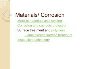 Materials/ Corrosion
• Metallic materials and welding
• Corrosion and cathodic protection
• Surface treatment and polymers
•      Flame plasma surface treatment
• Inspection technology
 