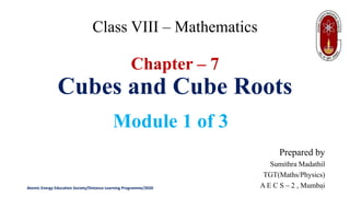 Class VIII – Mathematics
Chapter – 7
Cubes and Cube Roots
Module 1 of 3
Prepared by
Sumithra Madathil
TGT(Maths/Physics)
A E C S – 2 , Mumbai
Atomic Energy Education Society/Distance Learning Programme/2020 1
 