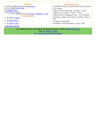 IFAD HQ                                             Missions & Events
 IFAD SCAMPIS Headquarter Annual Report                     SCAMPIS references at World Water Forum, Marseille
 New SCAMPIS M&E leaflet                                   (12-17 March)
 SCAMPIS Video                                              M&E mission to Guatemala –19 March – 5 April
 SCAMPIS LP Video
                                                             M&E mission to India –29 April – 15 May
     New SCAMPIS Postcards Guatemala; Madagascar; India
                                                             M&E mission To Madagascar June – To be confirmed
                      Communication
                                                             Reporting support and external evaluation mission –
 SCAMPIS webpage
                                                            TBC
 SCAMPIS Photos                                             Coopernic meeting TBC
 SCAMPIS Videos                                             Stockholm World Water Week – August - TBC
Other photos (IFAD)
               For additional info or any kind of communication please contact scampis@ifad.org
                                            Visit SCAMPIS website
                                     www.ifad.org/english/water/scampis/
 