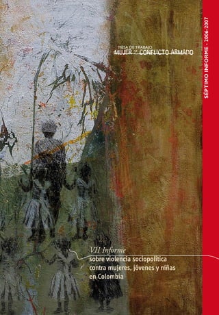 Este informe fue realizado por la Mesa de trabajo “Mujer




                                                                                                                                                                              SÉptimo informe - 2006-2007
y conflicto armado” con el apoyo de la Secretaría Técni-
ca. Los diferentes capítulos fueron elaborados por las si-
guientes organizaciones:

Situación de derechos humanos de las mujeres en Colom-                                                                                                                                                      Mesa de trabajo
bia: 2006-2007. Comisión Colombiana de Juristas.
                                                                                                                                                    MESA DE TRABAJO                                         “Mujer y conflicto armado”
                                                                    Mesa de trabajo “Mujer y conflicto armado”
Violencia contra las mujeres: Verdad, justicia y reparación
deuda pendiente con las mujeres víctimas de la violencia
                                                                                                                                                   Mujer y conflicto armado
                                                                                                                                                                                                            La mesa de trabajo “Mujer y conflicto armado” está con-
sexual. Corporación Casa de la Mujer y La Ruta Pacífica de las      Para que la impunidad no silencie
Mujeres.                                                                                                                                                                                                    formada por:
                                                                    las violaciones de los derechos humanos
Desplazamiento forzado: El desplazamiento forzado de las
mujeres en Colombia. Discriminación, impunidad y resis-
                                                                    de las mujeres, jóvenes y niñas                                                                                                         Asociación Nacional de Mujeres Campesinas, Negras e
tencia de las mujeres. Corporación Sisma Mujer/Observatorio         en Colombia                                                                                                                             Indígenas de Colombia (Anmucic), Programa Mujer Cam-
de los Derechos Humanos de las Mujeres en Colombia: “en situa-                                                                                                                                              pesina de la Asociación Nacional de Usuarios Campesinos-
ción de conflicto armado las mujeres también tienen derechos”,
                                                                                                                                                                                                            Unidad y Reconstrucción (ANUC-UR), Asociación de Trabajo
Corporación Casa de la Mujer.                                       La Mesa de trabajo “Mujer y conflicto armado” recoge información
                                                                                                                                                                                                            Interdisciplinario (ATI), Colectivo de Mujeres Excombatien-
                                                                    sobre el impacto del conflicto armado en mujeres, jóvenes y niñas,
Reclutamiento forzado de niñas y niños: Situación de ni-                                                                                                                                                    tes, Comisión Colombiana de Juristas (CCJ), Corporación
ños y niñas en el marco de la Ley de Justicia y Paz y los           mediante la revisión de fuentes secundarias, la realización de ta-
procesos de “desmovilización” de los grupos paramilita-             lleres con mujeres afectadas por el conflicto armado y la recopila-                                                                     Casa de la Mujer, Corporación Casa Amazonía, Corporación
res. Coalición por la no vinculación de niños, niñas y jóvenes al   ción de testimonios e informes de investigación aportados por las                                                                       de Apoyo a Comunidades Populares (Codacop), Corpora-
conflicto armado en Colombia, con aportes de ILSA.
                                                                    organizaciones que participan en la Mesa y otras organizaciones                                                                         ción Humanas Centro Regional de Derechos Humanos y
Acceso a la justicia para las mujeres: Administración de la         de mujeres y de derechos humanos. El resultado de este trabajo                                                                          Justicia de Género, Corporación Opción Legal, Corporación
justicia. Comisión Colombiana de Juristas y la Corporación Sisma    se ha publicado en informes que la Mesa presenta a la Relatora                                                                          para la Vida “Mujeres que Crean”, Corporación Sisma Mu-
Mujer.
                                                                    Especial de las Naciones Unidas sobre Violencia contra la Mujer y                                                                       jer / Observatorio de los Derechos Humanos de las Mujeres
Acceso de las mujeres a la justicia en el marco de la ley
975 de 2005. Corporación Humanas, Centro Regional de Dere-          a otras instancias nacionales e internacionales. (CIDH).                                                                                en Colombia: “en situación de conflicto armado las mujeres
chos Humanos y Justicia de Género.                                                                                                                                                                          también tienen derechos”, Fundación Educación y Desa-
                                                                    La Mesa espera que sus Informes contribuyan a hacer evidente                                                                            rrollo (Fedes), Fundación Mujer y Futuro, Instituto Latino-
Experiencias Regionales
                                                                    la grave crisis de derechos humanos de las mujeres en Colombia,                                                                         americano de Servicios Legales Alternativos (ILSA), Liga
La verdad del proceso de reforma agraria en el departa-             entendiendo que su superación no depende exclusivamente de                                                                              Internacional de Mujeres por la Paz y la Libertad (Limpal),
mento del Atlántico: Caso Cantilleras-Altamira. Caso reco-          la resolución del conflicto armado interno, en la medida en que
gido por el Colectivo de Mujeres al Derecho.                                                                                                                                                                Organización Femenina Popular (OFP), Programa Mujer y
                                                                    las causas de las violaciones a sus derechos humanos obedecen
                                                                                                                                                                                                            Cultura de la Organización Nacional Indígena de Colombia
Situación de derechos humanos de las mujeres en Mede-               a profundas inequidades sociales, económicas y culturales que se
                                                                                                                                                                                                            (ONIC), Grupo de Mujeres de Afrodes, Red de Educación
llín: Entre resistencias y Re-insistencias. Corporación para        exacerban en tiempos de conflicto armado.
la Vida Mujeres que Crean, Corporación Vamos Mujer y la Ruta                                                                                                                                                Popular entre Mujeres (Repem), Colectivo de Mujeres al
Pacífica de las Mujeres Regional Antioquia.                                                                                                                                                                 Derecho, Red Nacional de Mujeres Bogotá, Ruta Pacífica
                                                                    Los informes y otros materiales producidos por la Mesa se en-
Red de Mujeres en Acción Hacia el Futuro: Mujeres victi-            cuentran en la siguiente página electrónica: www.mujeryconflic-                                                                         de las Mujeres. De la Mesa también hacen parte investiga-
mas de desplazamiento forzado, organizadas para la exi-             toarmado.org                                                                                                                            doras y activistas independientes.
gibilidad de los derechos a la verdad, la justicia y la repa-
ración. Caso recopilado por la Corporación Casa de la Mujer.
                                                                    Mesa de trabajo “Mujer y conflicto armado”                                                                                              Participan en calidad de observadores organismos inter-
Las voces de las mujeres en situación de desplazamiento:            www.mujeryconflictoarmado.org                                                                                                           nacionales como la Oficina de la Alta Comisionada de las
análisis a la experiencia organizativa del grupo de mu-
jeres de la Mesa de Interlocución, Gestión y Desarrollo
                                                                    mesa@mujeryconflictoarmado.org                                                                                                          Naciones Unidas para los Derechos Humanos en Colombia
(MIGD) Soacha, Cundinamarca. Experiencia recopilada por la          Tel. 57 (1) 323 0909                                                                                                                    (Oacnudh), Oficina del Alto Comisionado de las Naciones
Fundación Educación y Desarrollo (Fedes).                           Fax. 57 (1) 288 4854                                                                                                                    Unidas para los Refugiados (Acnur) y entidades de control
                                                                    Calle 38 No. 16 - 45                                                                                                                    del Estado como la Defensoría del Pueblo.
Comité editorial: Ana María Díaz, María Eugenia Ramírez,
Clara Elena Cardona Tamayo, Adriana María Benjumea
Rua y Luz Dary Mabesoy
                                                                    Bogotá
                                                                                                                                          VII Informe
CUBIERTA:
                                                                                                                                          sobre violencia sociopolítica
Obra de Claudia García
Óleo-transfer sobre tela                                                                                                                  contra mujeres, jóvenes y niñas
                                                                    Con el apoyo de
45x45 cms.
2007                                                                                                                                      en Colombia
 