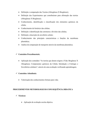 Definição e comparação das Teorias (Abiogênese X Biogênese);
        Definição dos Experimentos que contribuíram para afirmação das teorias
        (Abiogênese X Biogênese);
        Conhecimento, identificação e classificação dos elementos químicos da
        célula;
        Conhecimento do histórico das células;
        Definição e identificação das estruturas e divisões das células;
        Definição e descrição de envoltório celular;
        Conhecimento das principais características e funções da membrana
        plasmática;
        Análise de comparação de transporte através da membrana plasmática.




   Conteúdos Procedimentais:


        Aplicação dos conteúdos “As teorias que deram origem a Vida: Biogênese X
        Abiogênese; Componentes químicos da Célula; Introdução a Citologia e
        Envoltórios celulares”, através de uma avaliação verificando aprendizagem.


   Conteúdos Atitudinais:


        Valorização dos conhecimentos formais para vida;




PROCEDIMENTOS METODOLOGICOS COM SEQUÊNCIA DIDATICA


   Técnicas:


           Aplicação de avaliação escrita objetiva.
 