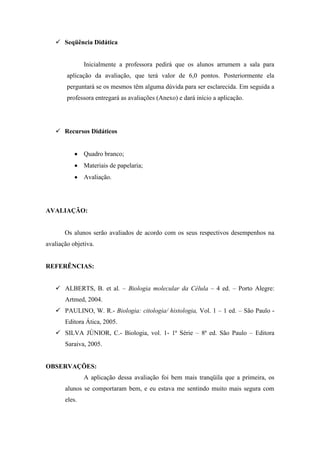  Seqüência Didática


               Inicialmente a professora pedirá que os alunos arrumem a sala para
        aplicação da avaliação, que terá valor de 6,0 pontos. Posteriormente ela
        perguntará se os mesmos têm alguma dúvida para ser esclarecida. Em seguida a
        professora entregará as avaliações (Anexo) e dará início a aplicação.




    Recursos Didáticos


               Quadro branco;
               Materiais de papelaria;
               Avaliação.




AVALIAÇÃO:


       Os alunos serão avaliados de acordo com os seus respectivos desempenhos na
avaliação objetiva.


REFERÊNCIAS:


    ALBERTS, B. et al. – Biologia molecular da Célula – 4 ed. – Porto Alegre:
       Artmed, 2004.
    PAULINO, W. R.- Biologia: citologia/ histologia, Vol. 1 – 1 ed. – São Paulo -
       Editora Ática, 2005.
    SILVA JÚNIOR, C.- Biologia, vol. 1- 1ª Série – 8ª ed. São Paulo – Editora
       Saraiva, 2005.


OBSERVAÇÕES:
               A aplicação dessa avaliação foi bem mais tranqüila que a primeira, os
       alunos se comportaram bem, e eu estava me sentindo muito mais segura com
       eles.
 