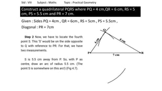 Construct a quadrilateral PQRS where PQ = 4 cm,QR = 6 cm, RS = 5
cm, PS = 5.5 cm and PR = 7 cm.
Given : Sides PQ = 4cm , QR = 6cm , RS = 5cm , PS = 5.5cm ,
Diagonal : PR = 7cm
Std : VIII Subject : Maths Topic : Practical Geometry
 