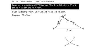 Construct a quadrilateral PQRS where PQ = 4 cm,QR = 6 cm, RS = 5
cm, PS = 5.5 cm and PR = 7 cm.
Given : Sides PQ = 4cm , QR = 6cm , RS = 5cm , PS = 5.5cm ,
Diagonal : PR = 7cm
Std : VIII Subject : Maths Topic : Practical Geometry
 
