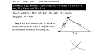 Construct a quadrilateral PQRS where PQ = 4 cm,QR = 6 cm, RS = 5
cm, PS = 5.5 cm and PR = 7 cm.
Given : Sides PQ = 4cm , QR = 6cm , RS = 5cm , PS = 5.5cm ,
Diagonal : PR = 7cm
Std : VIII Subject : Maths Topic : Practical Geometry
 