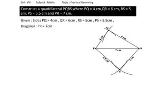 Construct a quadrilateral PQRS where PQ = 4 cm,QR = 6 cm, RS = 5
cm, PS = 5.5 cm and PR = 7 cm.
Given : Sides PQ = 4cm , QR = 6cm , RS = 5cm , PS = 5.5cm ,
Diagonal : PR = 7cm
Std : VIII Subject : Maths Topic : Practical Geometry
 